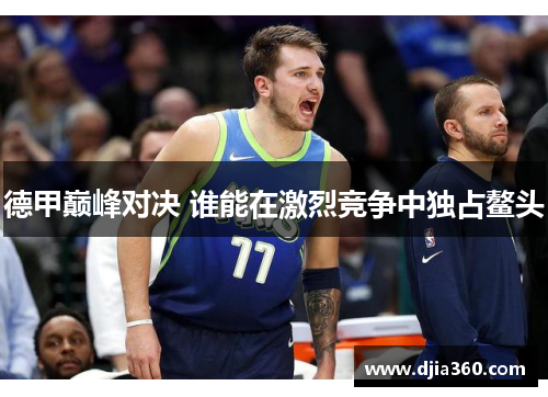 德甲巅峰对决 谁能在激烈竞争中独占鳌头 德甲巅峰对决 谁能在激烈竞争中独占鳌头