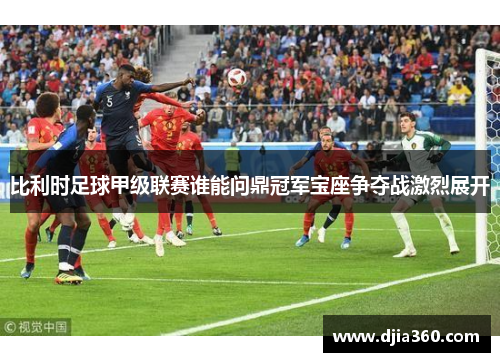 比利时足球甲级联赛谁能问鼎冠军宝座争夺战激烈展开 比利时足球甲级联赛谁能问鼎冠军宝座争夺战激烈展开