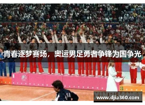 青春逐梦赛场,奥运男足勇者争锋为国争光 青春逐梦赛场,奥运男足勇者争锋为国争光