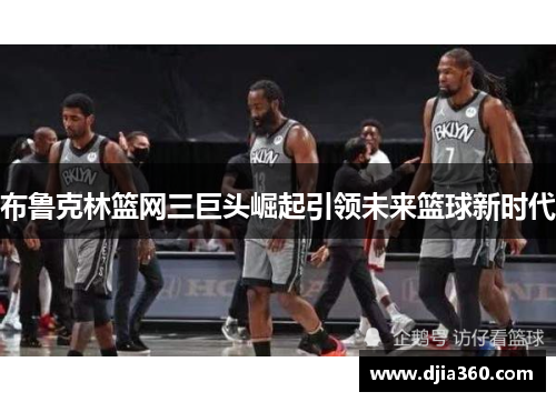 布鲁克林篮网三巨头崛起引领未来篮球新时代 布鲁克林篮网三巨头崛起引领未来篮球新时代