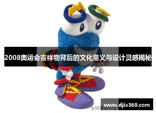 2008奥运会吉祥物背后的文化意义与设计灵感揭秘 2008奥运会吉祥物背后的文化意义与设计灵感揭秘